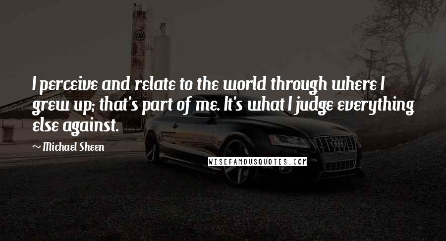 Michael Sheen Quotes: I perceive and relate to the world through where I grew up; that's part of me. It's what I judge everything else against.