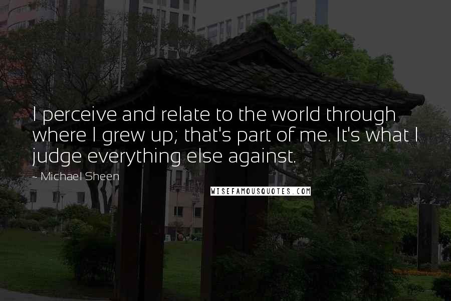 Michael Sheen Quotes: I perceive and relate to the world through where I grew up; that's part of me. It's what I judge everything else against.