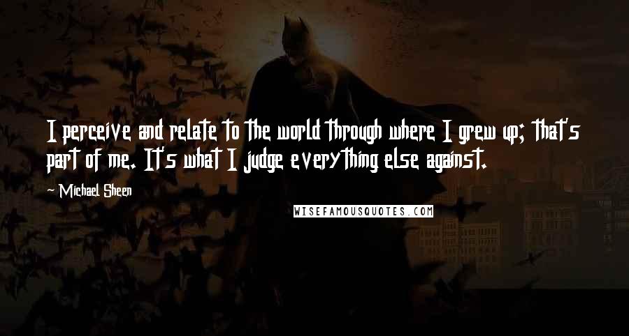 Michael Sheen Quotes: I perceive and relate to the world through where I grew up; that's part of me. It's what I judge everything else against.