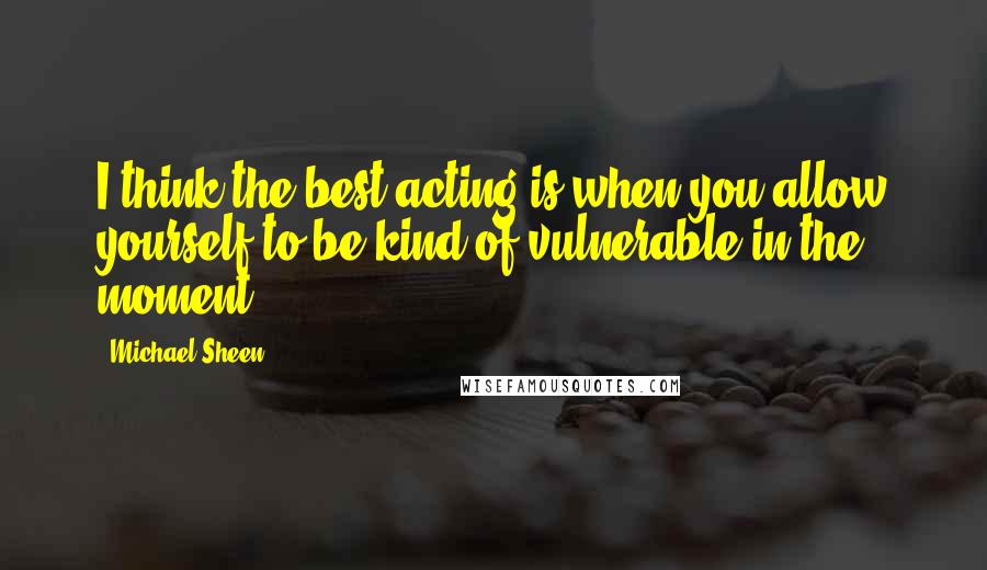 Michael Sheen Quotes: I think the best acting is when you allow yourself to be kind of vulnerable in the moment.