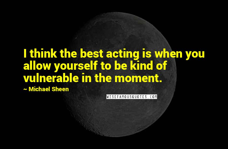 Michael Sheen Quotes: I think the best acting is when you allow yourself to be kind of vulnerable in the moment.