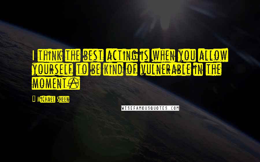 Michael Sheen Quotes: I think the best acting is when you allow yourself to be kind of vulnerable in the moment.