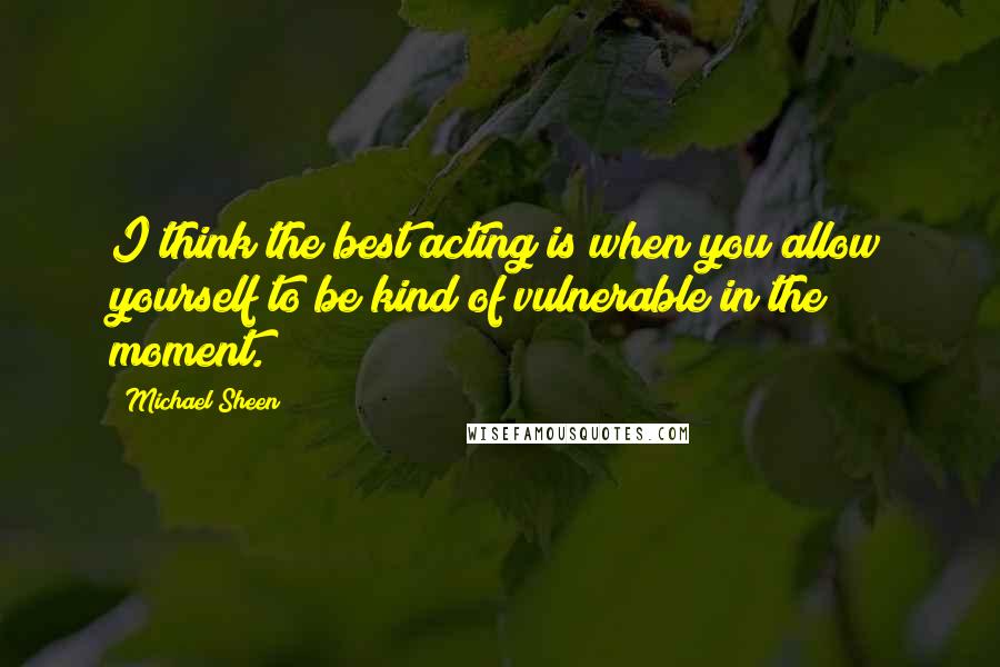 Michael Sheen Quotes: I think the best acting is when you allow yourself to be kind of vulnerable in the moment.