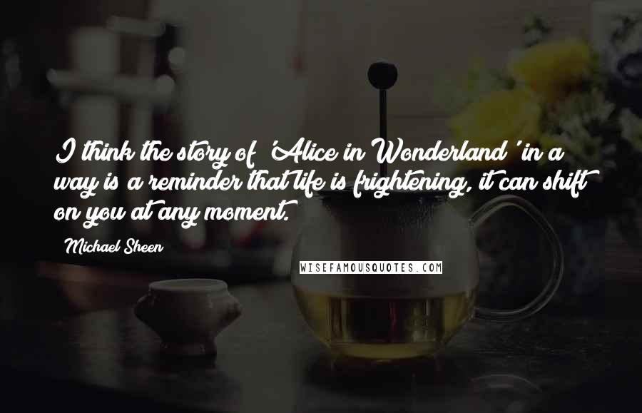 Michael Sheen Quotes: I think the story of 'Alice in Wonderland' in a way is a reminder that life is frightening, it can shift on you at any moment.