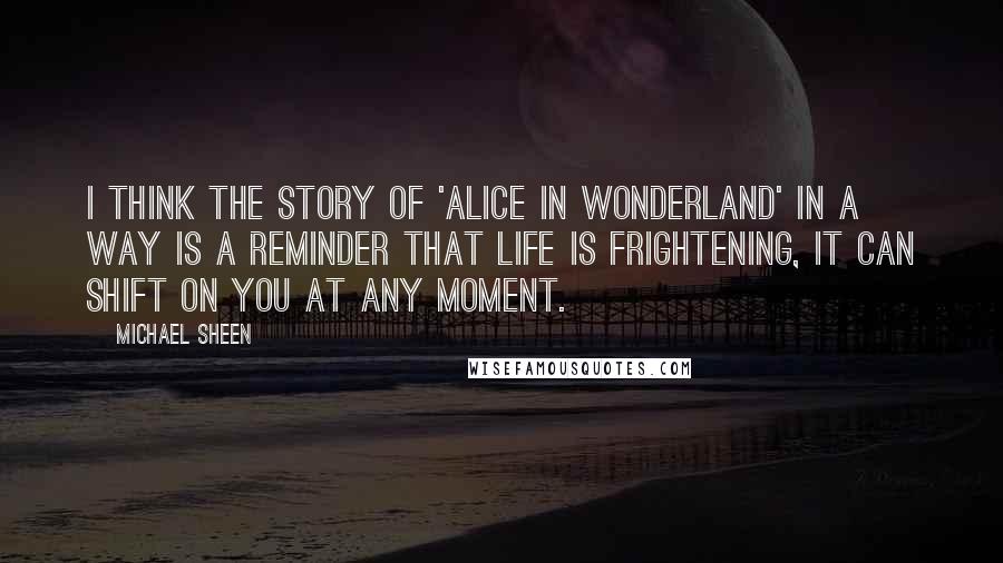 Michael Sheen Quotes: I think the story of 'Alice in Wonderland' in a way is a reminder that life is frightening, it can shift on you at any moment.