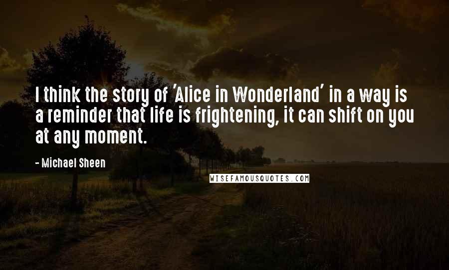 Michael Sheen Quotes: I think the story of 'Alice in Wonderland' in a way is a reminder that life is frightening, it can shift on you at any moment.