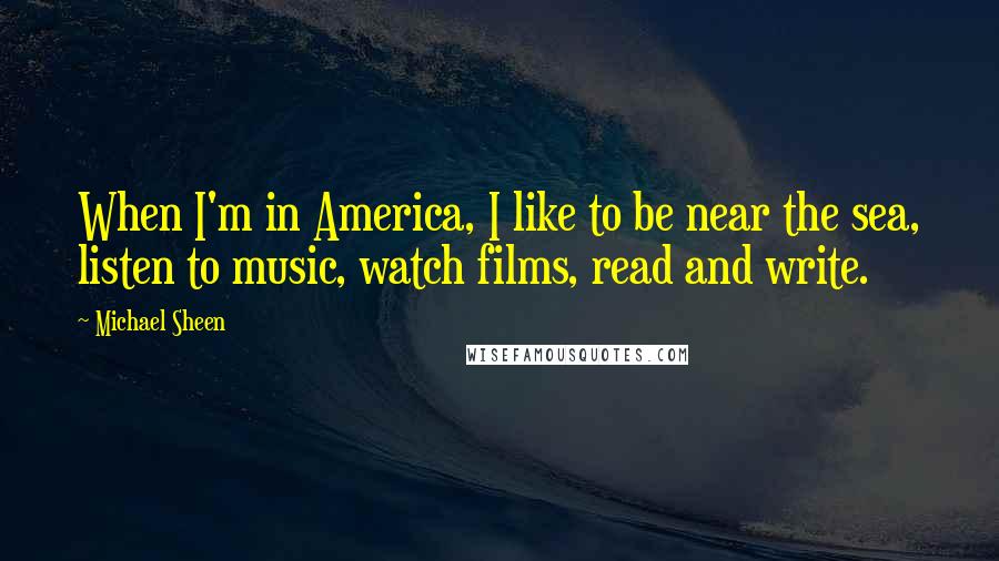 Michael Sheen Quotes: When I'm in America, I like to be near the sea, listen to music, watch films, read and write.