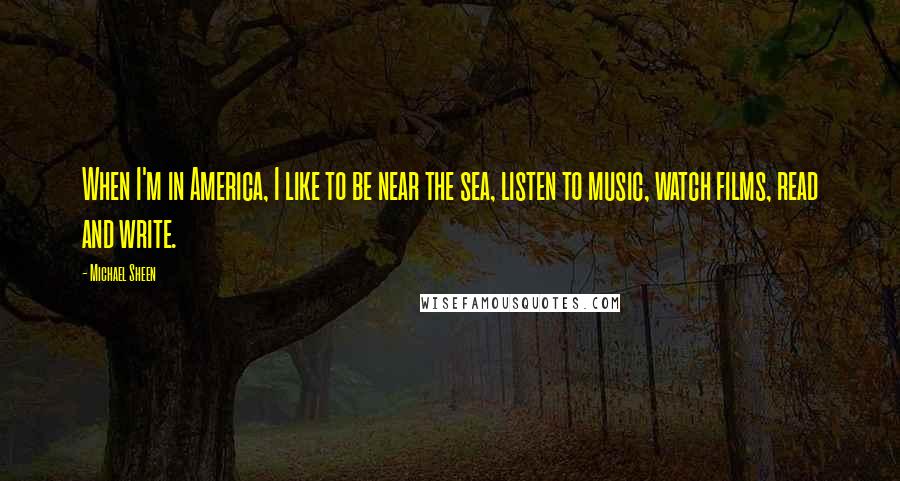 Michael Sheen Quotes: When I'm in America, I like to be near the sea, listen to music, watch films, read and write.