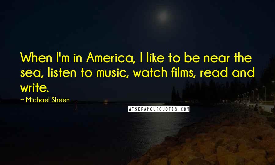 Michael Sheen Quotes: When I'm in America, I like to be near the sea, listen to music, watch films, read and write.