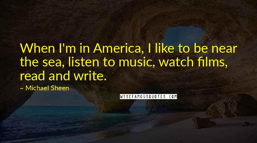 Michael Sheen Quotes: When I'm in America, I like to be near the sea, listen to music, watch films, read and write.