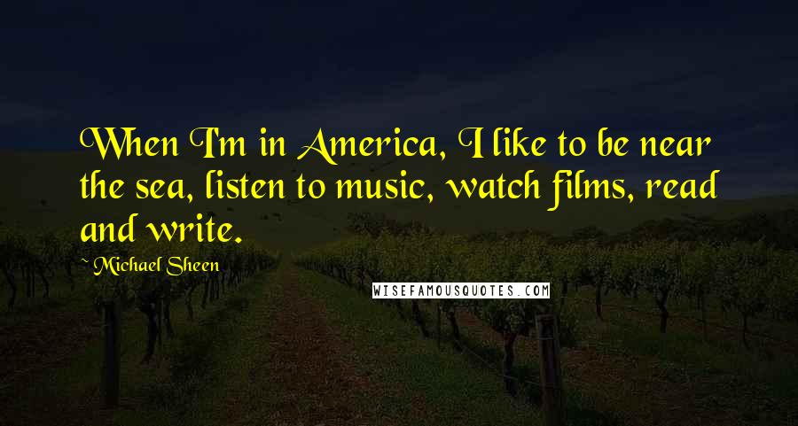 Michael Sheen Quotes: When I'm in America, I like to be near the sea, listen to music, watch films, read and write.