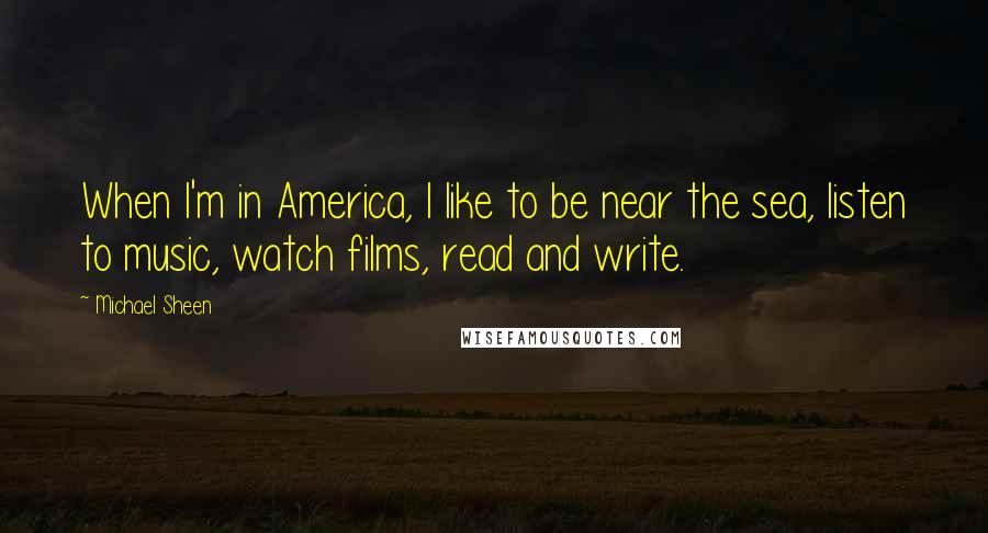 Michael Sheen Quotes: When I'm in America, I like to be near the sea, listen to music, watch films, read and write.