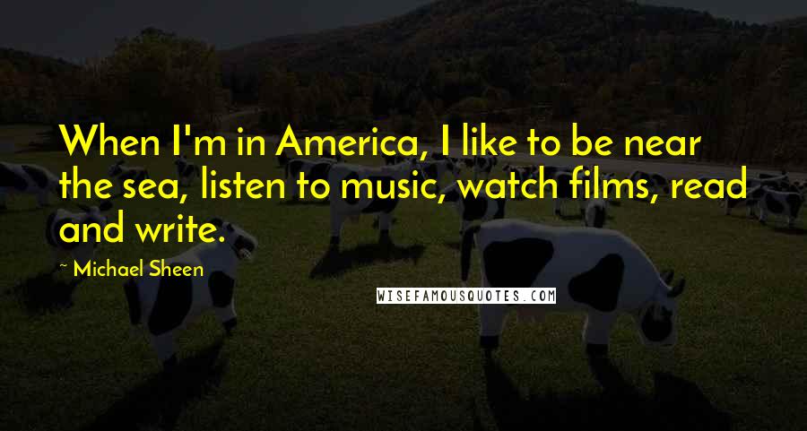 Michael Sheen Quotes: When I'm in America, I like to be near the sea, listen to music, watch films, read and write.