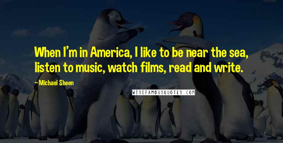 Michael Sheen Quotes: When I'm in America, I like to be near the sea, listen to music, watch films, read and write.