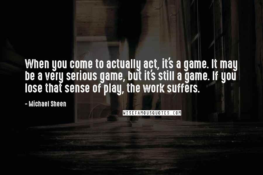 Michael Sheen Quotes: When you come to actually act, it's a game. It may be a very serious game, but it's still a game. If you lose that sense of play, the work suffers.