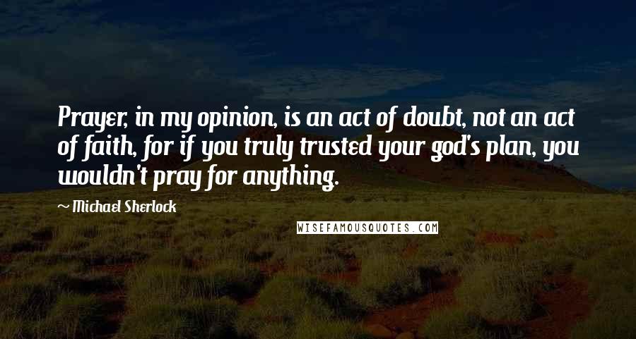 Michael Sherlock Quotes: Prayer, in my opinion, is an act of doubt, not an act of faith, for if you truly trusted your god's plan, you wouldn't pray for anything.