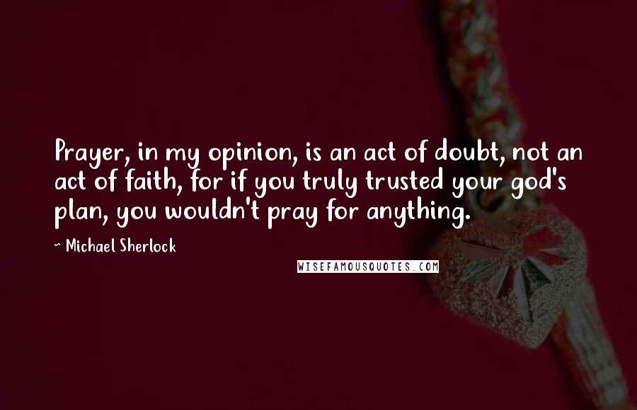 Michael Sherlock Quotes: Prayer, in my opinion, is an act of doubt, not an act of faith, for if you truly trusted your god's plan, you wouldn't pray for anything.