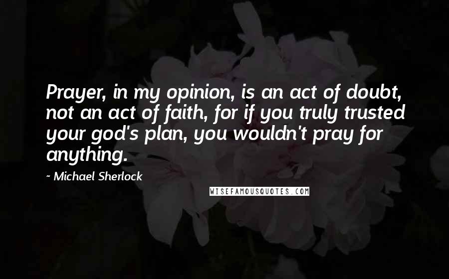 Michael Sherlock Quotes: Prayer, in my opinion, is an act of doubt, not an act of faith, for if you truly trusted your god's plan, you wouldn't pray for anything.