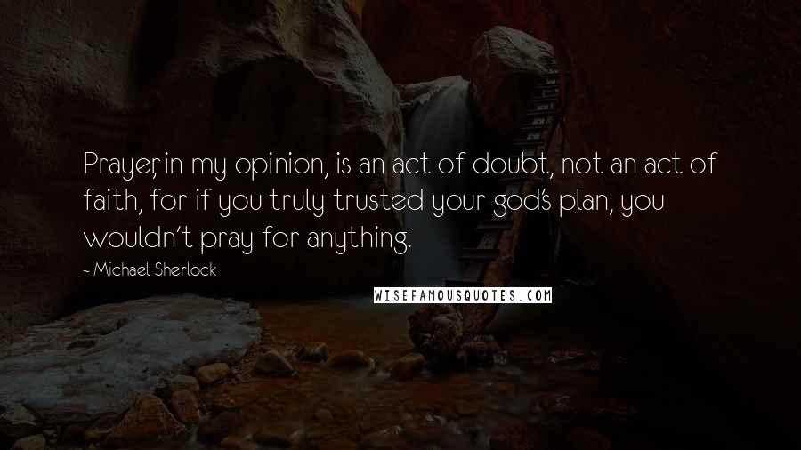 Michael Sherlock Quotes: Prayer, in my opinion, is an act of doubt, not an act of faith, for if you truly trusted your god's plan, you wouldn't pray for anything.