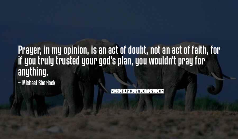 Michael Sherlock Quotes: Prayer, in my opinion, is an act of doubt, not an act of faith, for if you truly trusted your god's plan, you wouldn't pray for anything.