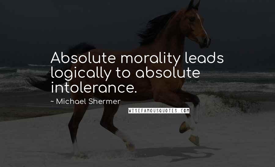 Michael Shermer Quotes: Absolute morality leads logically to absolute intolerance.