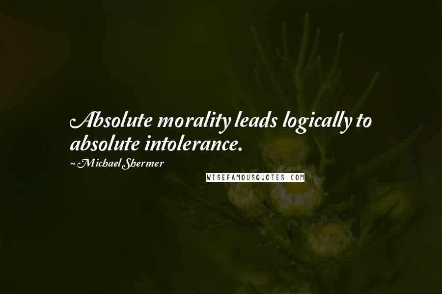 Michael Shermer Quotes: Absolute morality leads logically to absolute intolerance.