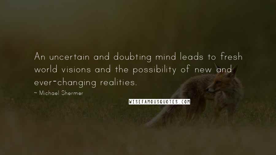 Michael Shermer Quotes: An uncertain and doubting mind leads to fresh world visions and the possibility of new and ever-changing realities.