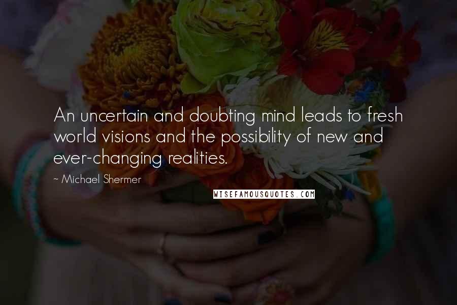 Michael Shermer Quotes: An uncertain and doubting mind leads to fresh world visions and the possibility of new and ever-changing realities.