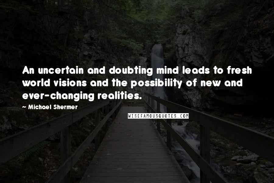 Michael Shermer Quotes: An uncertain and doubting mind leads to fresh world visions and the possibility of new and ever-changing realities.