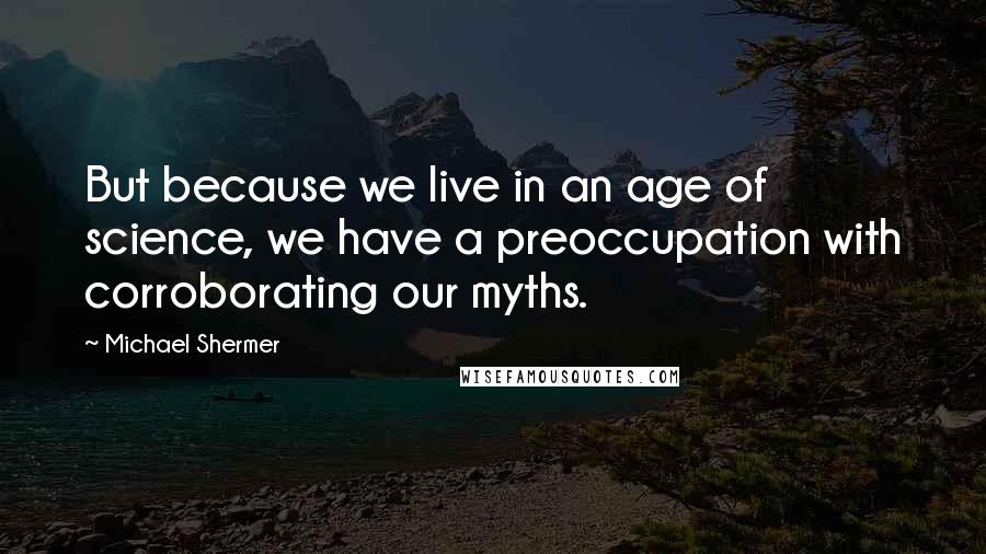 Michael Shermer Quotes: But because we live in an age of science, we have a preoccupation with corroborating our myths.