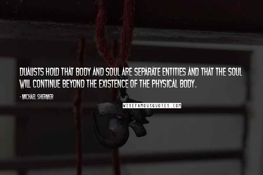 Michael Shermer Quotes: Dualists hold that body and soul are separate entities and that the soul will continue beyond the existence of the physical body.