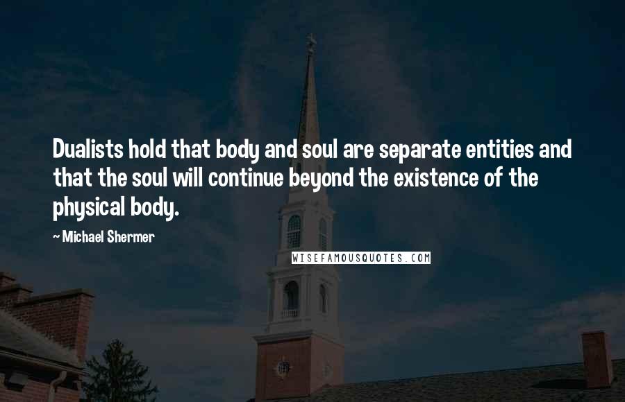 Michael Shermer Quotes: Dualists hold that body and soul are separate entities and that the soul will continue beyond the existence of the physical body.