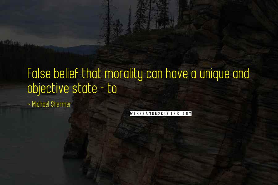 Michael Shermer Quotes: False belief that morality can have a unique and objective state - to