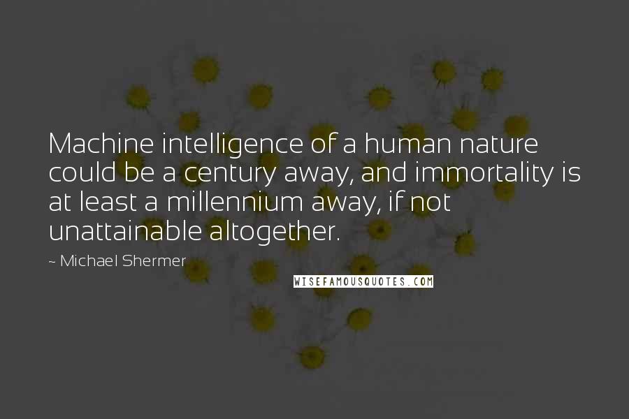 Michael Shermer Quotes: Machine intelligence of a human nature could be a century away, and immortality is at least a millennium away, if not unattainable altogether.