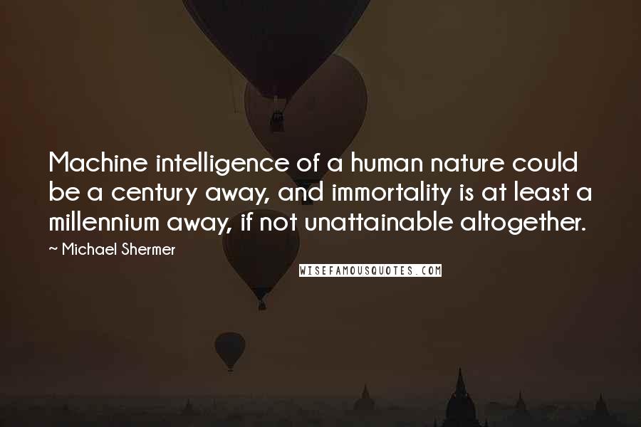 Michael Shermer Quotes: Machine intelligence of a human nature could be a century away, and immortality is at least a millennium away, if not unattainable altogether.