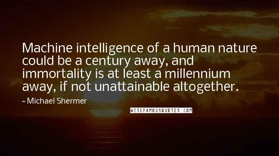 Michael Shermer Quotes: Machine intelligence of a human nature could be a century away, and immortality is at least a millennium away, if not unattainable altogether.