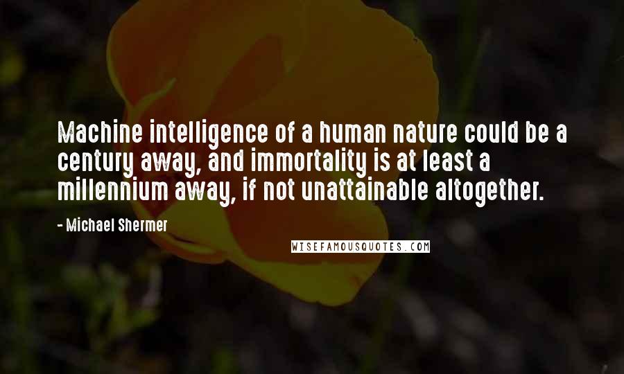 Michael Shermer Quotes: Machine intelligence of a human nature could be a century away, and immortality is at least a millennium away, if not unattainable altogether.