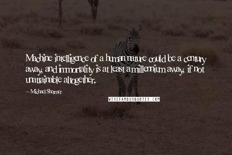 Michael Shermer Quotes: Machine intelligence of a human nature could be a century away, and immortality is at least a millennium away, if not unattainable altogether.