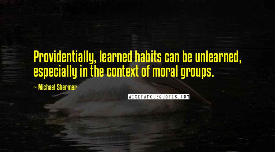 Michael Shermer Quotes: Providentially, learned habits can be unlearned, especially in the context of moral groups.