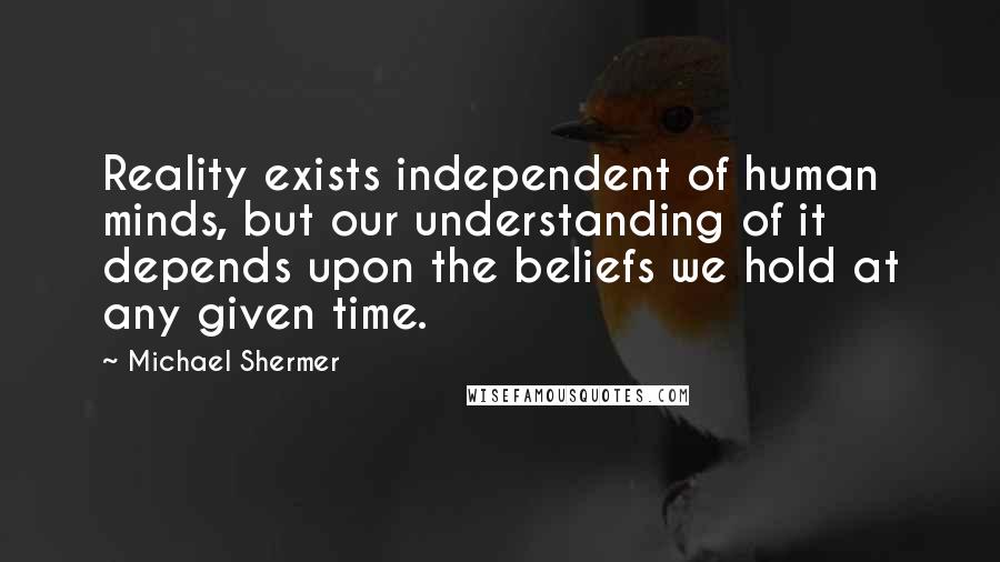 Michael Shermer Quotes: Reality exists independent of human minds, but our understanding of it depends upon the beliefs we hold at any given time.
