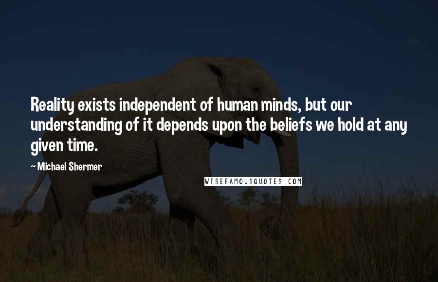 Michael Shermer Quotes: Reality exists independent of human minds, but our understanding of it depends upon the beliefs we hold at any given time.