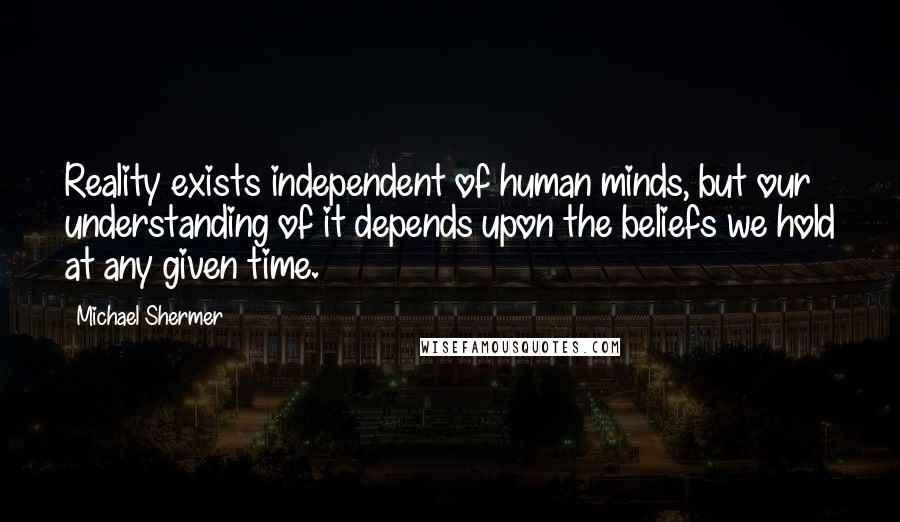 Michael Shermer Quotes: Reality exists independent of human minds, but our understanding of it depends upon the beliefs we hold at any given time.