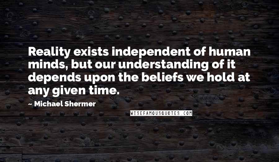 Michael Shermer Quotes: Reality exists independent of human minds, but our understanding of it depends upon the beliefs we hold at any given time.