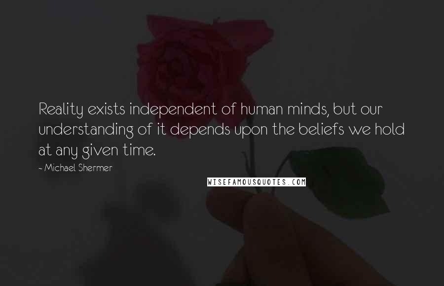 Michael Shermer Quotes: Reality exists independent of human minds, but our understanding of it depends upon the beliefs we hold at any given time.