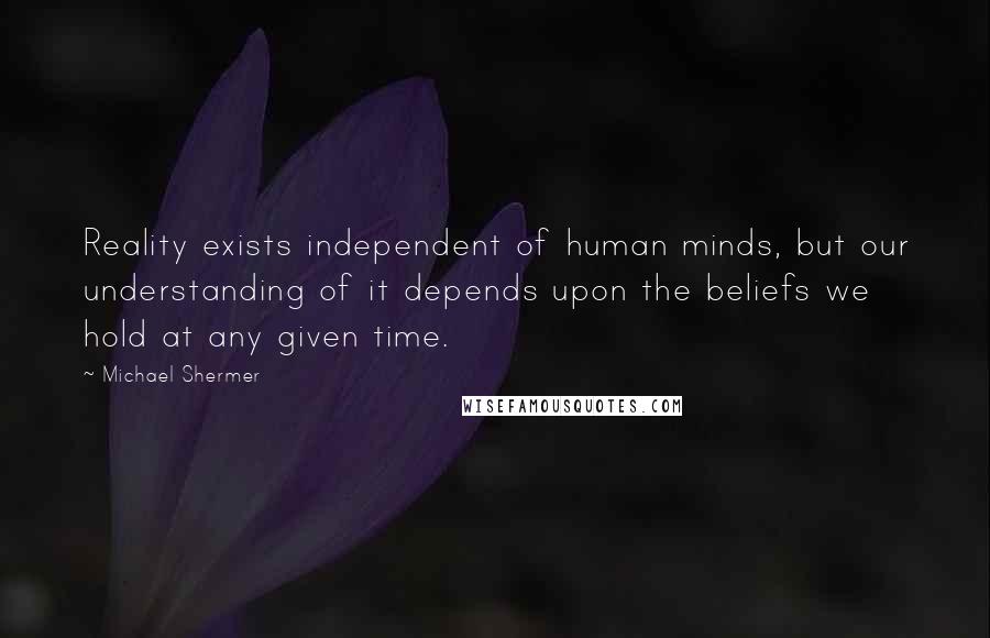 Michael Shermer Quotes: Reality exists independent of human minds, but our understanding of it depends upon the beliefs we hold at any given time.