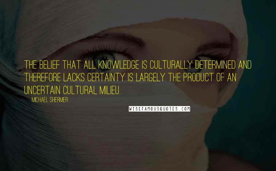 Michael Shermer Quotes: The belief that all knowledge is culturally determined and therefore lacks certainty is largely the product of an uncertain cultural milieu.