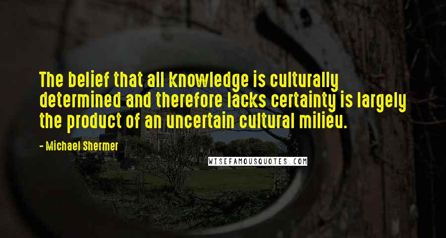 Michael Shermer Quotes: The belief that all knowledge is culturally determined and therefore lacks certainty is largely the product of an uncertain cultural milieu.