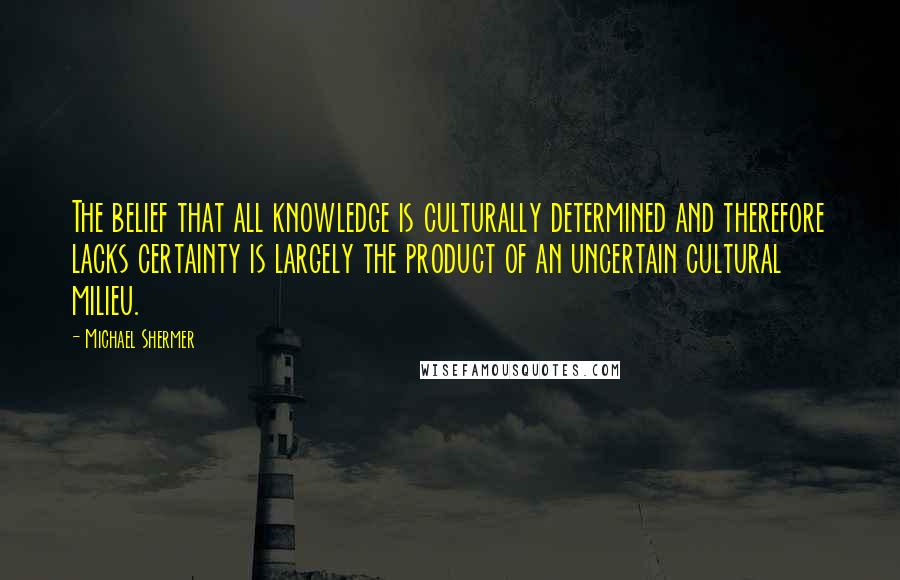 Michael Shermer Quotes: The belief that all knowledge is culturally determined and therefore lacks certainty is largely the product of an uncertain cultural milieu.