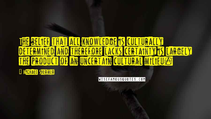 Michael Shermer Quotes: The belief that all knowledge is culturally determined and therefore lacks certainty is largely the product of an uncertain cultural milieu.