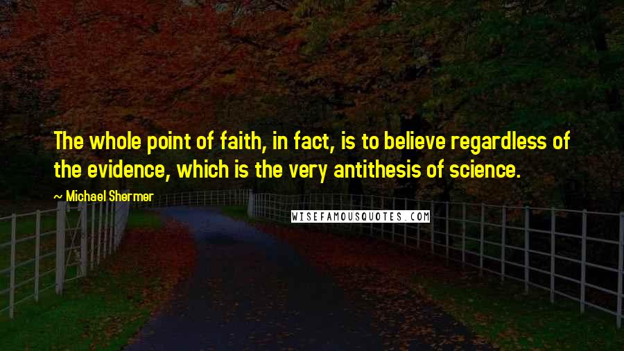 Michael Shermer Quotes: The whole point of faith, in fact, is to believe regardless of the evidence, which is the very antithesis of science.